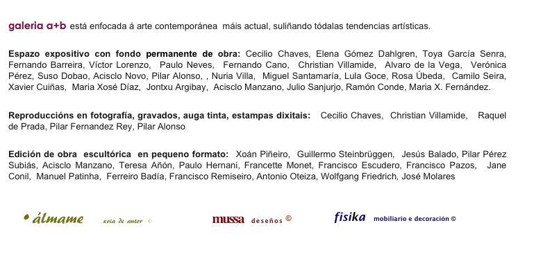
galeria a+b está enfocada á arte contemporánea  máis actual, suliñando tódalas tendencias artísticas. 

Espazo expositivo con fondo permanente de obra: Cecilio Chaves, Elena Gómez Dahlgren, Toya García Senra,  Fernando Barreira, Víctor Lorenzo,  Paulo Neves,  Fernando Cano,  Christian Villamide,  Alvaro de la Vega,  Verónica Pérez, Suso Dobao, Acisclo Novo, Pilar Alonso, , Nuria Villa,  Miguel Santamaría, Lula Goce, Rosa Úbeda,  Camilo Seira,  Xavier Cuiñas,  Maria Xosé Díaz,  Jontxu Argibay,  Acisclo Manzano, Julio Sanjurjo, Ramón Conde, Maria X. Fernández.

Reproduccións en fotografía, gravados, auga tinta, estampas dixitais:   Cecilio Chaves,  Christian Villamide,   Raquel de Prada, Pilar Fernandez Rey, Pilar Alonso

Edición de obra  escultórica  en pequeno formato:  Xoán Piñeiro,  Guillermo Steinbrüggen,  Jesús Balado, Pilar Pérez Subiás, Acisclo Manzano, Teresa Añón, Paulo Hernani, Francette Monet, Francisco Escudero, Francisco Pazos,  Jane Conil,  Manuel Patinha,  Ferreiro Badía, Francisco Remiseiro, Antonio Oteiza, Wolfgang Friedrich, José Molares

￼                
                      mussa  deseños ©                    fisika mobiliario e decoración ©
                                     